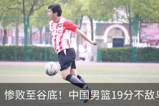 惨败至谷底！中国男篮19分不敌乌拉圭，五大后卫集体哑火